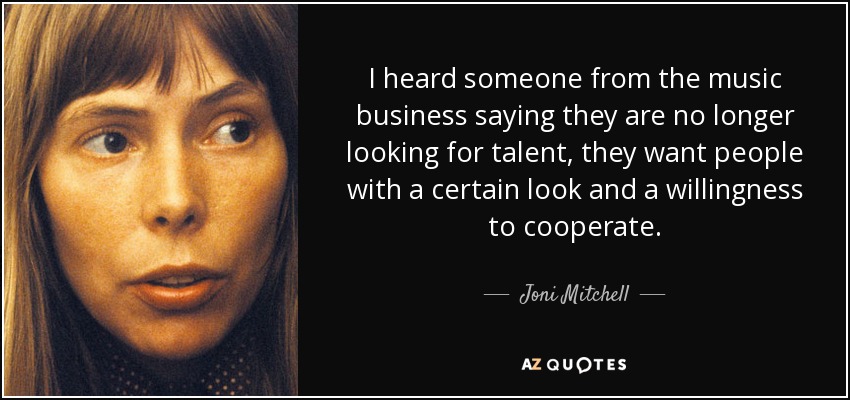 I heard someone from the music business saying they are no longer looking for talent, they want people with a certain look and a willingness to cooperate. - Joni Mitchell