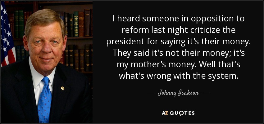 I heard someone in opposition to reform last night criticize the president for saying it's their money. They said it's not their money; it's my mother's money. Well that's what's wrong with the system. - Johnny Isakson