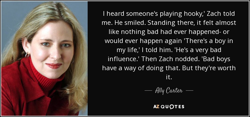 I heard someone's playing hooky,' Zach told me. He smiled. Standing there, it felt almost like nothing bad had ever happened- or would ever happen again 'There's a boy in my life,' I told him. 'He's a very bad influence.' Then Zach nodded. 'Bad boys have a way of doing that. But they're worth it. - Ally Carter