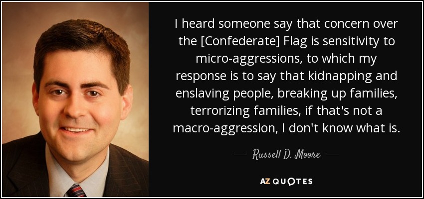 I heard someone say that concern over the [Confederate] Flag is sensitivity to micro-aggressions, to which my response is to say that kidnapping and enslaving people, breaking up families, terrorizing families, if that's not a macro-aggression, I don't know what is. - Russell D. Moore