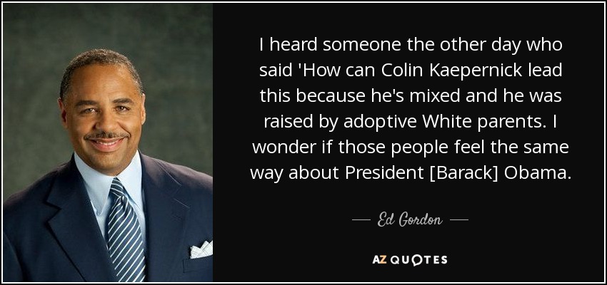I heard someone the other day who said 'How can Colin Kaepernick lead this because he's mixed and he was raised by adoptive White parents. I wonder if those people feel the same way about President [Barack] Obama. - Ed Gordon