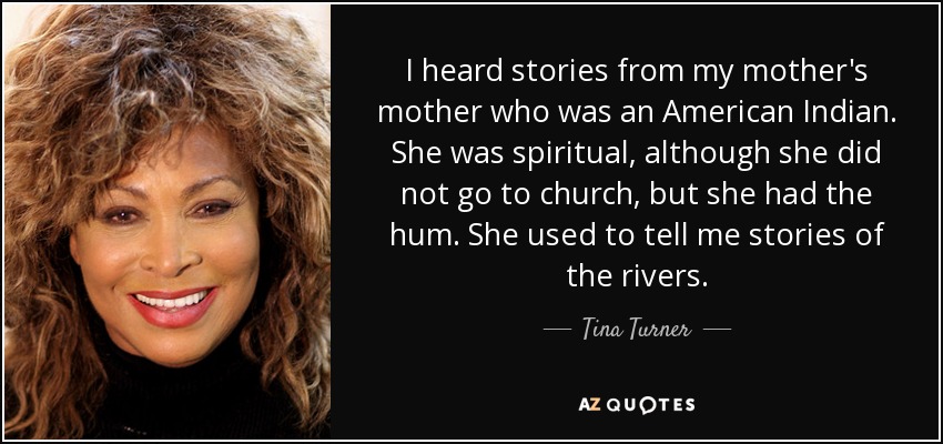 I heard stories from my mother's mother who was an American Indian. She was spiritual, although she did not go to church, but she had the hum. She used to tell me stories of the rivers. - Tina Turner