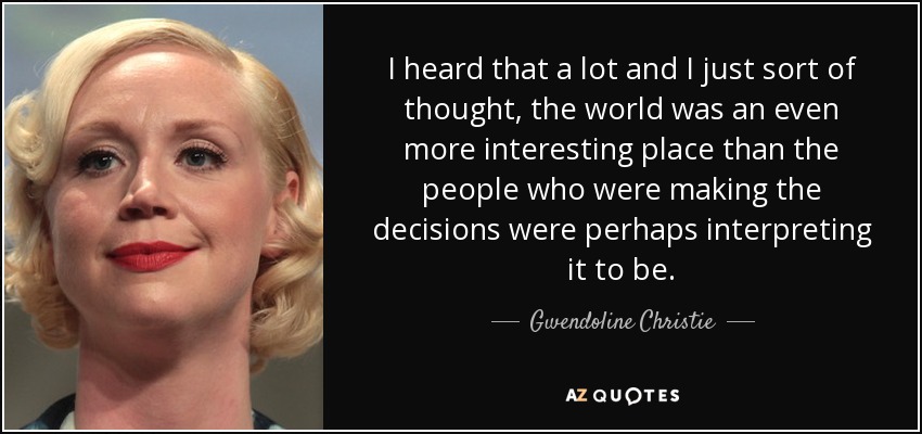 I heard that a lot and I just sort of thought, the world was an even more interesting place than the people who were making the decisions were perhaps interpreting it to be. - Gwendoline Christie