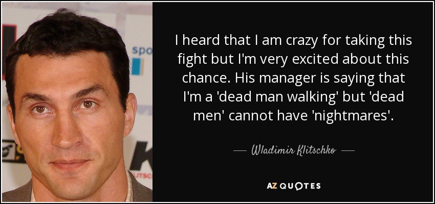 I heard that I am crazy for taking this fight but I'm very excited about this chance. His manager is saying that I'm a 'dead man walking' but 'dead men' cannot have 'nightmares'. - Wladimir Klitschko