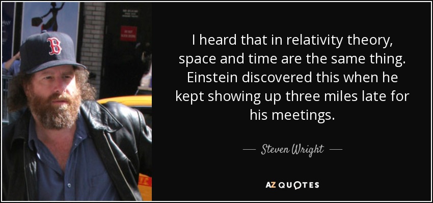 I heard that in relativity theory, space and time are the same thing. Einstein discovered this when he kept showing up three miles late for his meetings. - Steven Wright