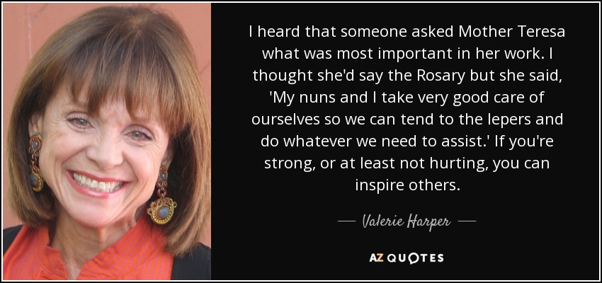 I heard that someone asked Mother Teresa what was most important in her work. I thought she'd say the Rosary but she said, 'My nuns and I take very good care of ourselves so we can tend to the lepers and do whatever we need to assist.' If you're strong, or at least not hurting, you can inspire others. - Valerie Harper