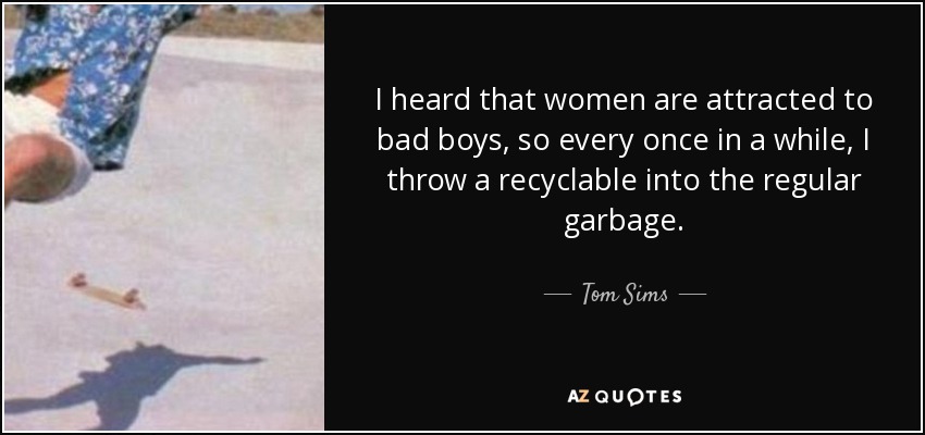 I heard that women are attracted to bad boys, so every once in a while, I throw a recyclable into the regular garbage. - Tom Sims
