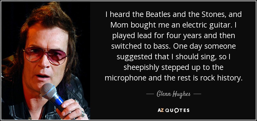 I heard the Beatles and the Stones, and Mom bought me an electric guitar. I played lead for four years and then switched to bass. One day someone suggested that I should sing, so I sheepishly stepped up to the microphone and the rest is rock history. - Glenn Hughes