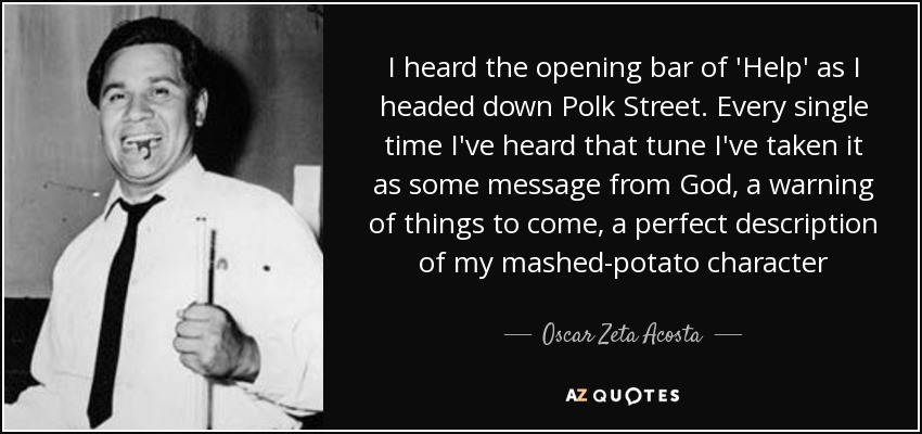 I heard the opening bar of 'Help' as I headed down Polk Street. Every single time I've heard that tune I've taken it as some message from God, a warning of things to come, a perfect description of my mashed-potato character - Oscar Zeta Acosta