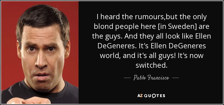 I heard the rumours,but the only blond people here [in Sweden] are the guys. And they all look like Ellen DeGeneres. It's Ellen DeGeneres world, and it's all guys! It's now switched. - Pablo Francisco