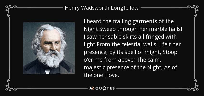 I heard the trailing garments of the Night Sweep through her marble halls! I saw her sable skirts all fringed with light From the celestial walls! I felt her presence, by its spell of might, Stoop o'er me from above; The calm, majestic presence of the Night, As of the one I love. - Henry Wadsworth Longfellow