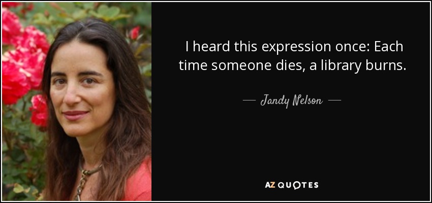 I heard this expression once: Each time someone dies, a library burns. I'm watching it burn right to the ground. - Jandy Nelson