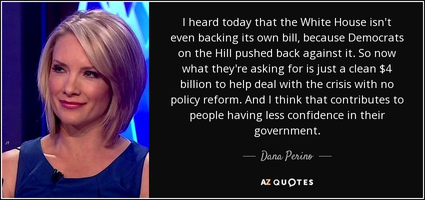 I heard today that the White House isn't even backing its own bill, because Democrats on the Hill pushed back against it. So now what they're asking for is just a clean $4 billion to help deal with the crisis with no policy reform. And I think that contributes to people having less confidence in their government. - Dana Perino