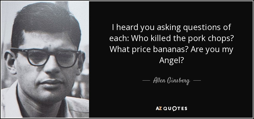 I heard you asking questions of each: Who killed the pork chops? What price bananas? Are you my Angel? - Allen Ginsberg