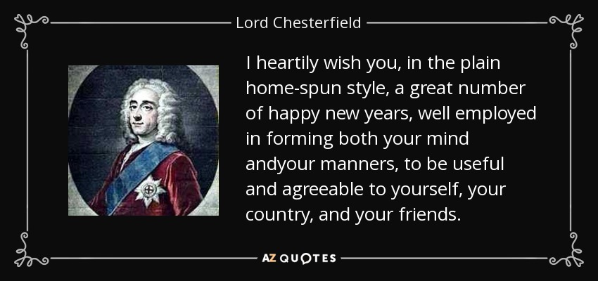 I heartily wish you, in the plain home-spun style, a great number of happy new years, well employed in forming both your mind andyour manners, to be useful and agreeable to yourself, your country, and your friends. - Lord Chesterfield
