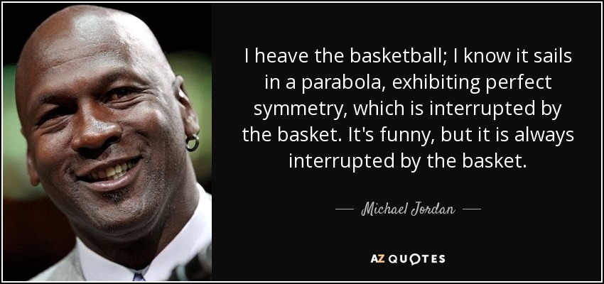 I heave the basketball; I know it sails in a parabola, exhibiting perfect symmetry, which is interrupted by the basket. It's funny, but it is always interrupted by the basket. - Michael Jordan