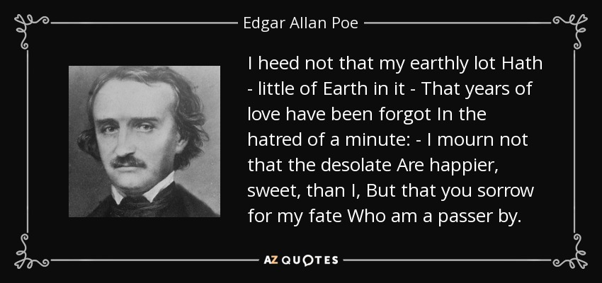 I heed not that my earthly lot Hath - little of Earth in it - That years of love have been forgot In the hatred of a minute: - I mourn not that the desolate Are happier, sweet, than I, But that you sorrow for my fate Who am a passer by. - Edgar Allan Poe