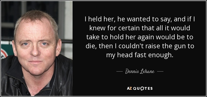 I held her, he wanted to say, and if I knew for certain that all it would take to hold her again would be to die, then I couldn't raise the gun to my head fast enough. - Dennis Lehane