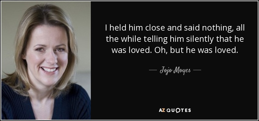 I held him close and said nothing, all the while telling him silently that he was loved. Oh, but he was loved. - Jojo Moyes