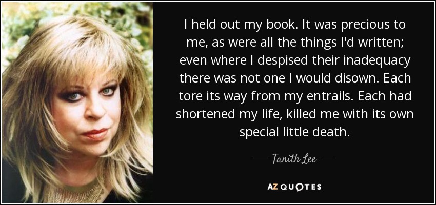 I held out my book. It was precious to me, as were all the things I'd written; even where I despised their inadequacy there was not one I would disown. Each tore its way from my entrails. Each had shortened my life, killed me with its own special little death. - Tanith Lee