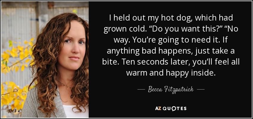 I held out my hot dog, which had grown cold. “Do you want this?” “No way. You’re going to need it. If anything bad happens, just take a bite. Ten seconds later, you’ll feel all warm and happy inside. - Becca Fitzpatrick