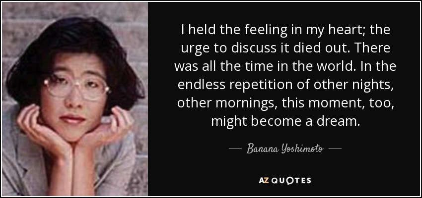 I held the feeling in my heart; the urge to discuss it died out. There was all the time in the world. In the endless repetition of other nights, other mornings, this moment, too, might become a dream. - Banana Yoshimoto