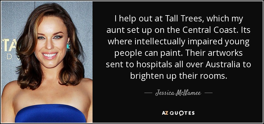 I help out at Tall Trees, which my aunt set up on the Central Coast. Its where intellectually impaired young people can paint. Their artworks sent to hospitals all over Australia to brighten up their rooms. - Jessica McNamee