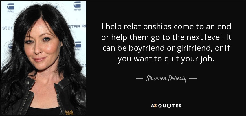 I help relationships come to an end or help them go to the next level. It can be boyfriend or girlfriend, or if you want to quit your job. - Shannen Doherty