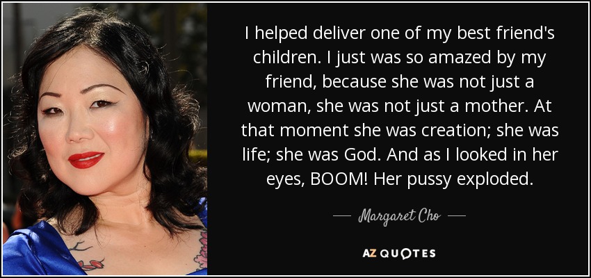 I helped deliver one of my best friend's children. I just was so amazed by my friend, because she was not just a woman, she was not just a mother. At that moment she was creation; she was life; she was God. And as I looked in her eyes, BOOM! Her pussy exploded. - Margaret Cho