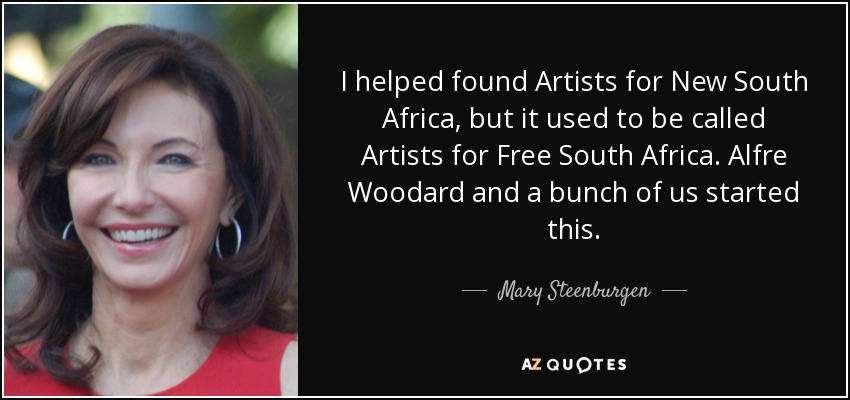 I helped found Artists for New South Africa, but it used to be called Artists for Free South Africa. Alfre Woodard and a bunch of us started this. - Mary Steenburgen