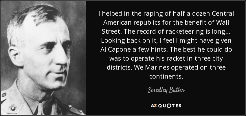 I helped in the raping of half a dozen Central American republics for the benefit of Wall Street. The record of racketeering is long... Looking back on it, I feel I might have given Al Capone a few hints. The best he could do was to operate his racket in three city districts. We Marines operated on three continents. - Smedley Butler
