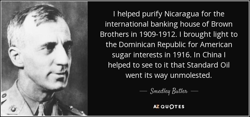I helped purify Nicaragua for the international banking house of Brown Brothers in 1909-1912. I brought light to the Dominican Republic for American sugar interests in 1916. In China I helped to see to it that Standard Oil went its way unmolested. - Smedley Butler