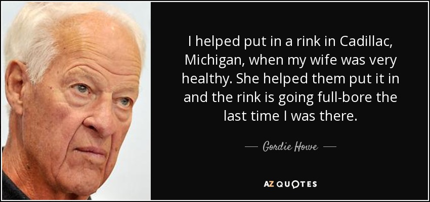 I helped put in a rink in Cadillac, Michigan, when my wife was very healthy. She helped them put it in and the rink is going full-bore the last time I was there. - Gordie Howe