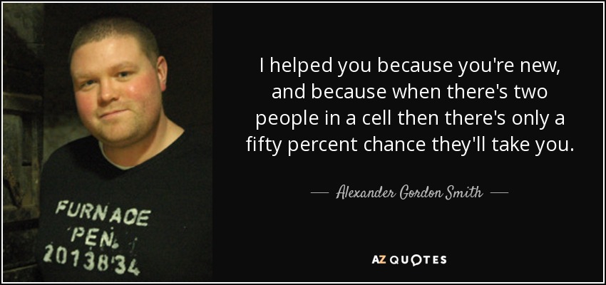 I helped you because you're new, and because when there's two people in a cell then there's only a fifty percent chance they'll take you. - Alexander Gordon Smith