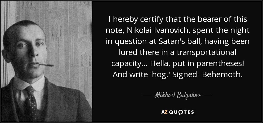 I hereby certify that the bearer of this note, Nikolai Ivanovich, spent the night in question at Satan's ball, having been lured there in a transportational capacity... Hella, put in parentheses! And write 'hog.' Signed- Behemoth. - Mikhail Bulgakov