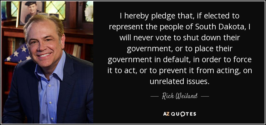 I hereby pledge that, if elected to represent the people of South Dakota, I will never vote to shut down their government, or to place their government in default, in order to force it to act, or to prevent it from acting, on unrelated issues. - Rick Weiland