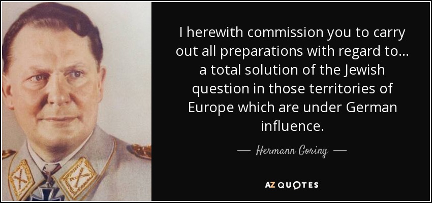I herewith commission you to carry out all preparations with regard to... a total solution of the Jewish question in those territories of Europe which are under German influence. - Hermann Goring