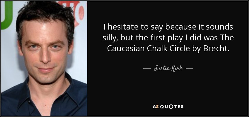 I hesitate to say because it sounds silly, but the first play I did was The Caucasian Chalk Circle by Brecht. - Justin Kirk