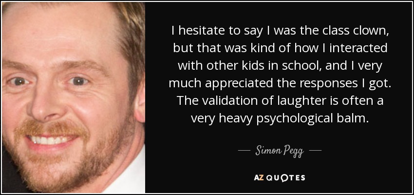 I hesitate to say I was the class clown, but that was kind of how I interacted with other kids in school, and I very much appreciated the responses I got. The validation of laughter is often a very heavy psychological balm. - Simon Pegg
