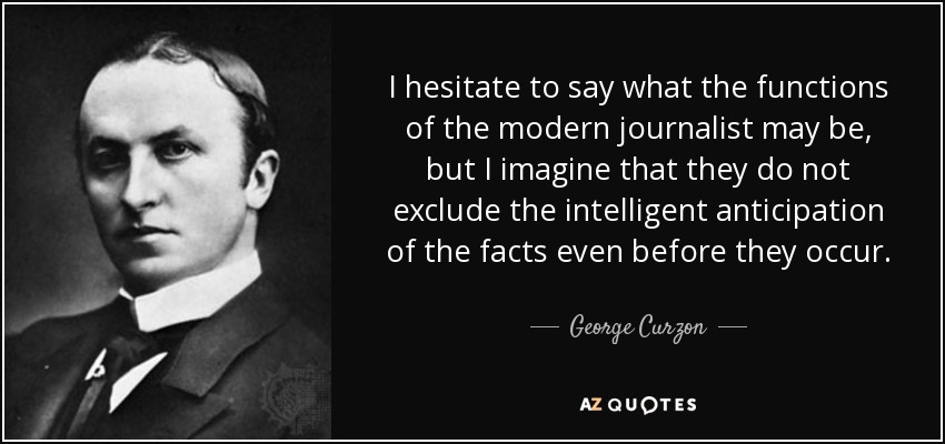 I hesitate to say what the functions of the modern journalist may be, but I imagine that they do not exclude the intelligent anticipation of the facts even before they occur. - George Curzon, 1st Marquess Curzon of Kedleston