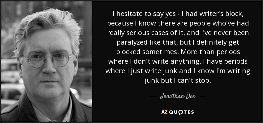 I hesitate to say yes - I had writer's block, because I know there are people who've had really serious cases of it, and I've never been paralyzed like that, but I definitely get blocked sometimes. More than periods where I don't write anything, I have periods where I just write junk and I know I'm writing junk but I can't stop. - Jonathan Dee