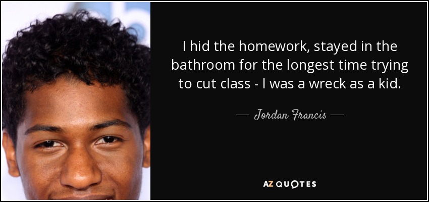 I hid the homework, stayed in the bathroom for the longest time trying to cut class - I was a wreck as a kid. - Jordan Francis