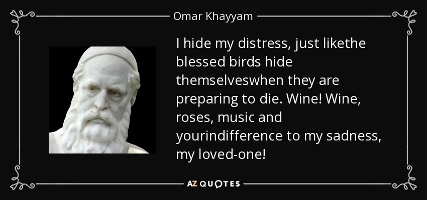 I hide my distress, just likethe blessed birds hide themselveswhen they are preparing to die. Wine! Wine, roses, music and yourindifference to my sadness, my loved-one! - Omar Khayyam