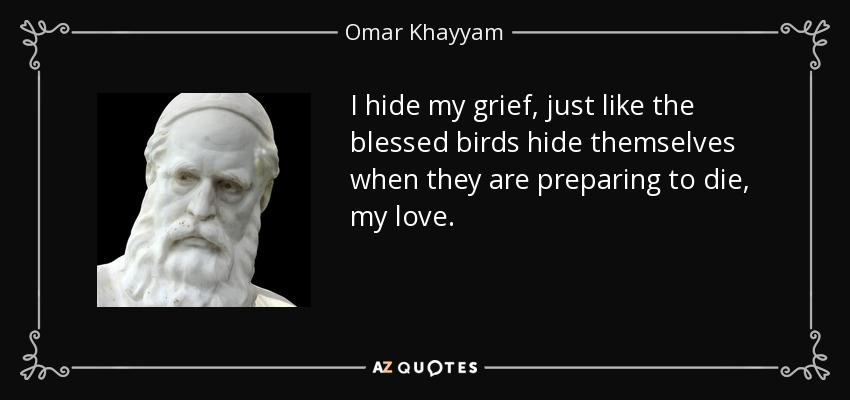 I hide my grief, just like the blessed birds hide themselves when they are preparing to die, my love. - Omar Khayyam