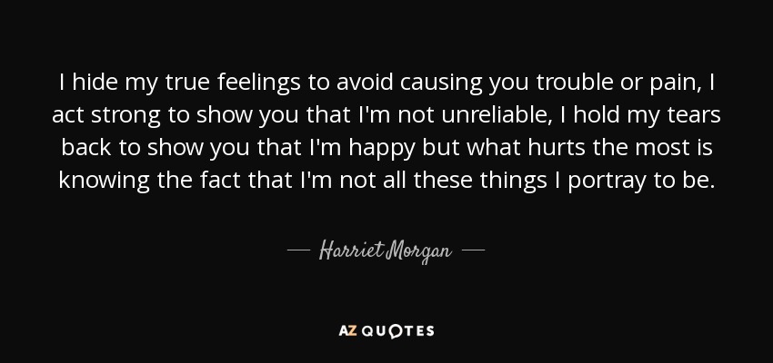 I hide my true feelings to avoid causing you trouble or pain, I act strong to show you that I'm not unreliable, I hold my tears back to show you that I'm happy but what hurts the most is knowing the fact that I'm not all these things I portray to be. - Harriet Morgan