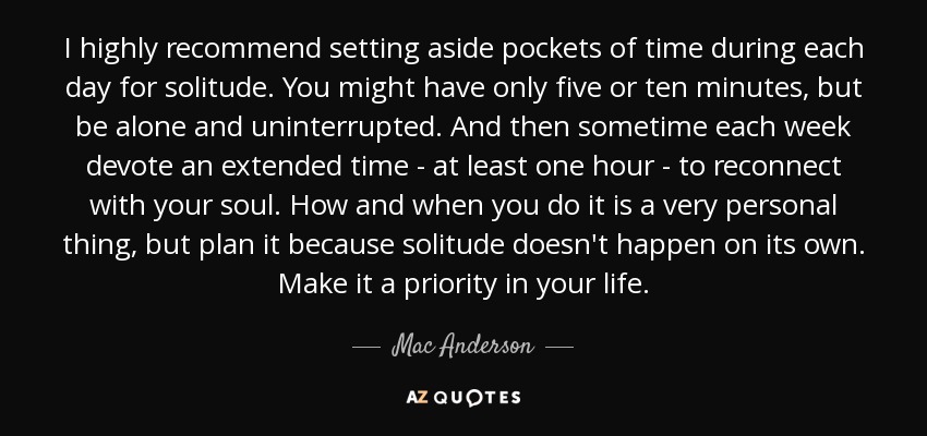 I highly recommend setting aside pockets of time during each day for solitude. You might have only five or ten minutes, but be alone and uninterrupted. And then sometime each week devote an extended time - at least one hour - to reconnect with your soul. How and when you do it is a very personal thing, but plan it because solitude doesn't happen on its own. Make it a priority in your life. - Mac Anderson