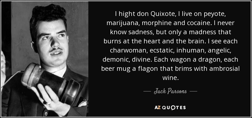 I hight don Quixote, I live on peyote, marijuana, morphine and cocaine. I never know sadness, but only a madness that burns at the heart and the brain. I see each charwoman, ecstatic, inhuman, angelic, demonic, divine. Each wagon a dragon, each beer mug a flagon that brims with ambrosial wine. - Jack Parsons