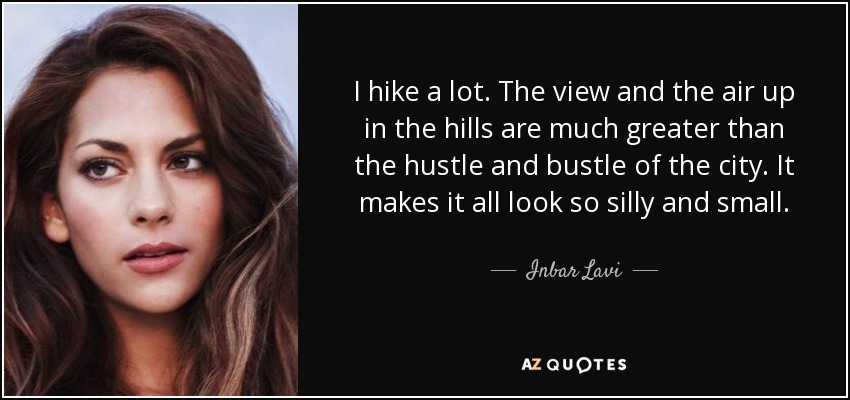 I hike a lot. The view and the air up in the hills are much greater than the hustle and bustle of the city. It makes it all look so silly and small. - Inbar Lavi