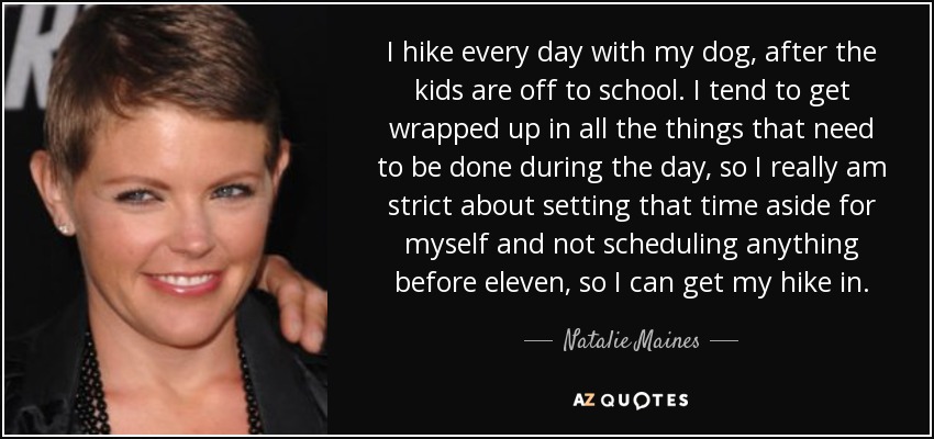 I hike every day with my dog, after the kids are off to school. I tend to get wrapped up in all the things that need to be done during the day, so I really am strict about setting that time aside for myself and not scheduling anything before eleven, so I can get my hike in. - Natalie Maines