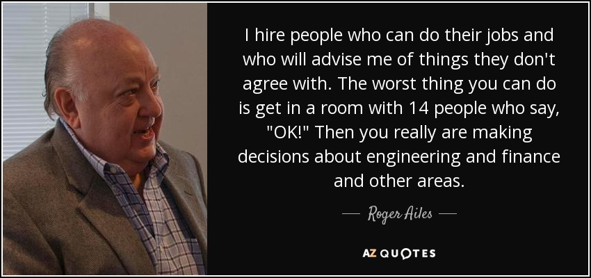 I hire people who can do their jobs and who will advise me of things they don't agree with. The worst thing you can do is get in a room with 14 people who say, 